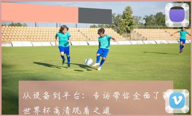 从设备到平台：专访带你全面了解世界杯高清观看之道