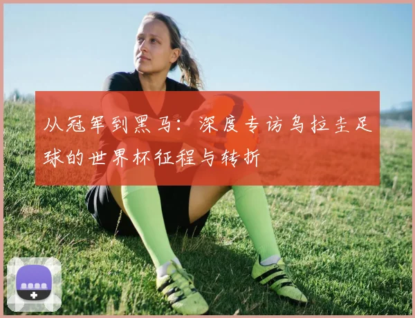 从冠军到黑马：深度专访乌拉圭足球的世界杯征程与转折