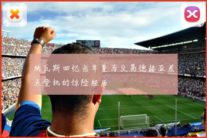纳瓦斯回忆当年皇马交易德赫亚差点登机的惊险经历