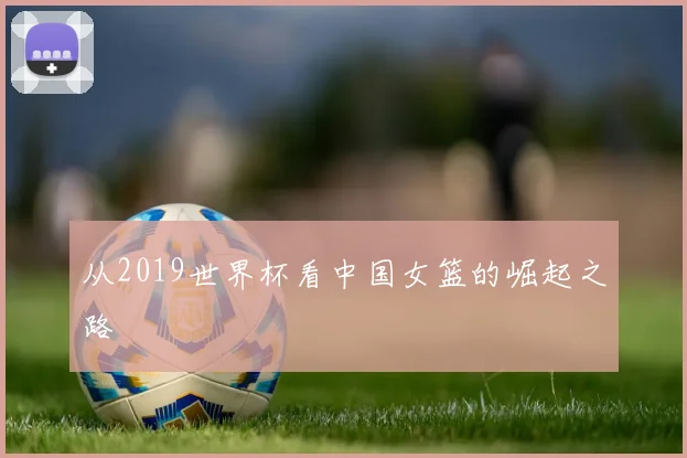 从2019世界杯看中国女篮的崛起之路