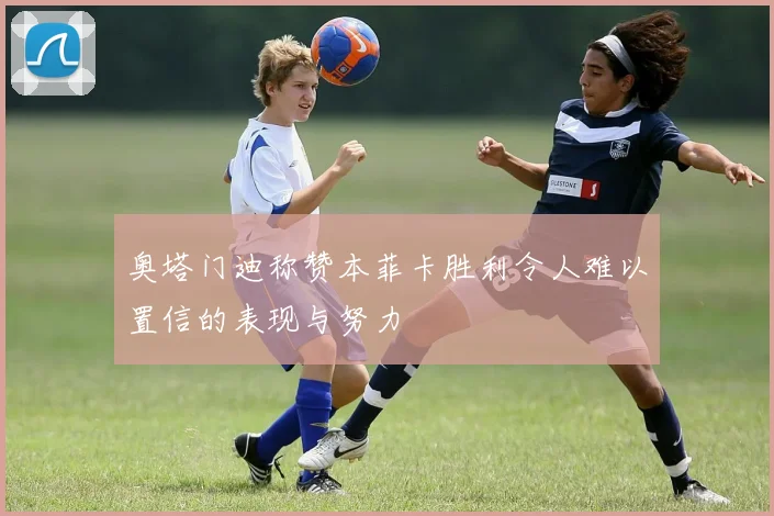 奥塔门迪称赞本菲卡胜利令人难以置信的表现与努力