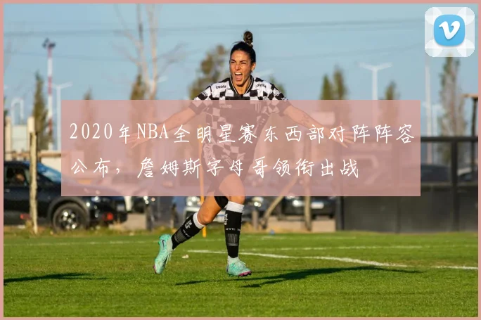 2020年NBA全明星赛东西部对阵阵容公布，詹姆斯字母哥领衔出战
