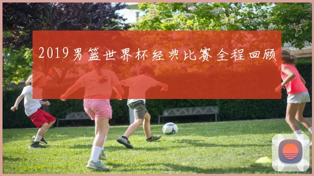 2019男篮世界杯经典比赛全程回顾